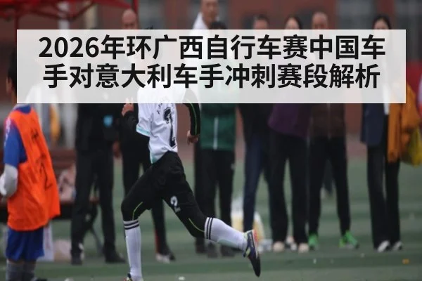 2026年环广西自行车赛中国车手对意大利车手冲刺赛段解析