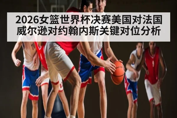 2026女篮世界杯决赛美国对法国威尔逊对约翰内斯关键对位分析