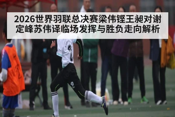 2026世界羽联总决赛梁伟铿王昶对谢定峰苏伟译临场发挥与胜负走向解析