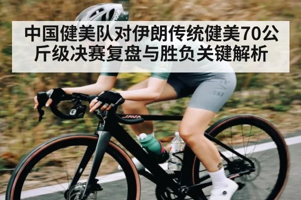 中国健美队对伊朗传统健美70公斤级决赛复盘与胜负关键解析