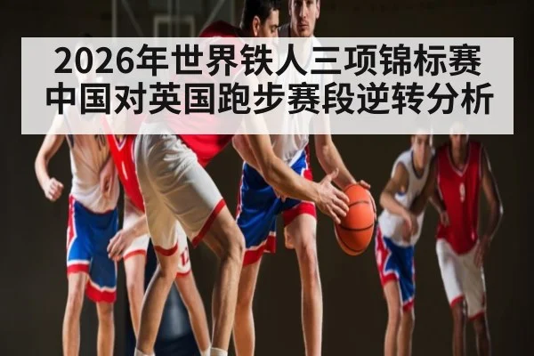 2026年世界铁人三项锦标赛中国对英国跑步赛段逆转分析